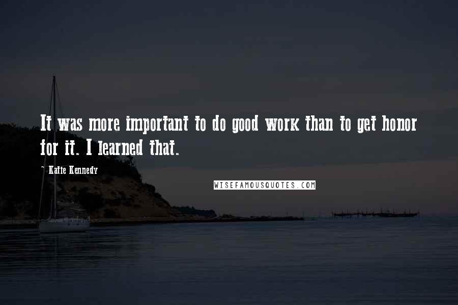 Katie Kennedy Quotes: It was more important to do good work than to get honor for it. I learned that.