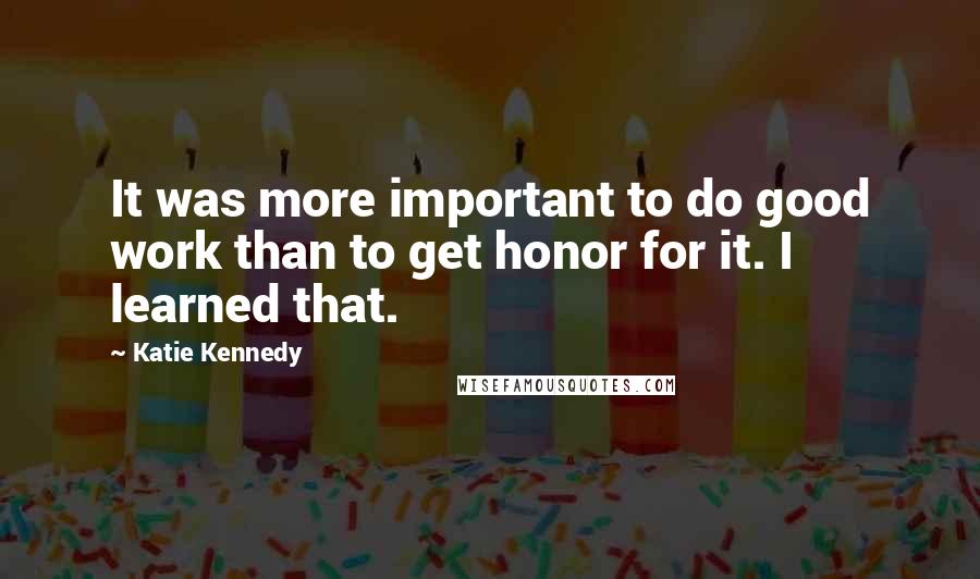 Katie Kennedy Quotes: It was more important to do good work than to get honor for it. I learned that.