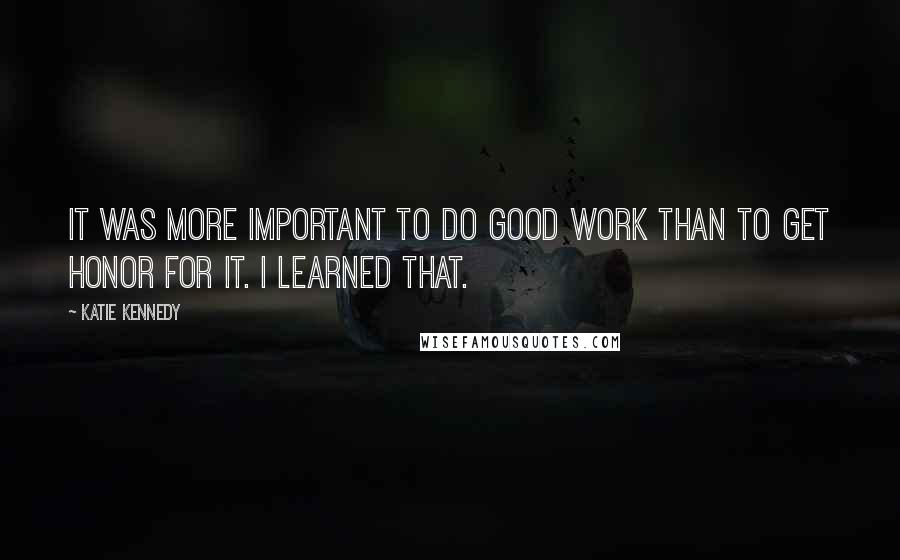 Katie Kennedy Quotes: It was more important to do good work than to get honor for it. I learned that.