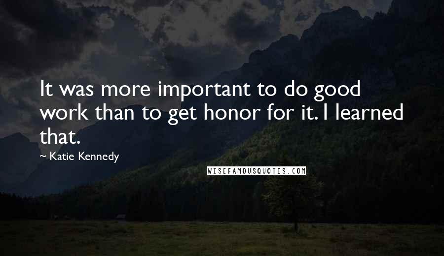 Katie Kennedy Quotes: It was more important to do good work than to get honor for it. I learned that.
