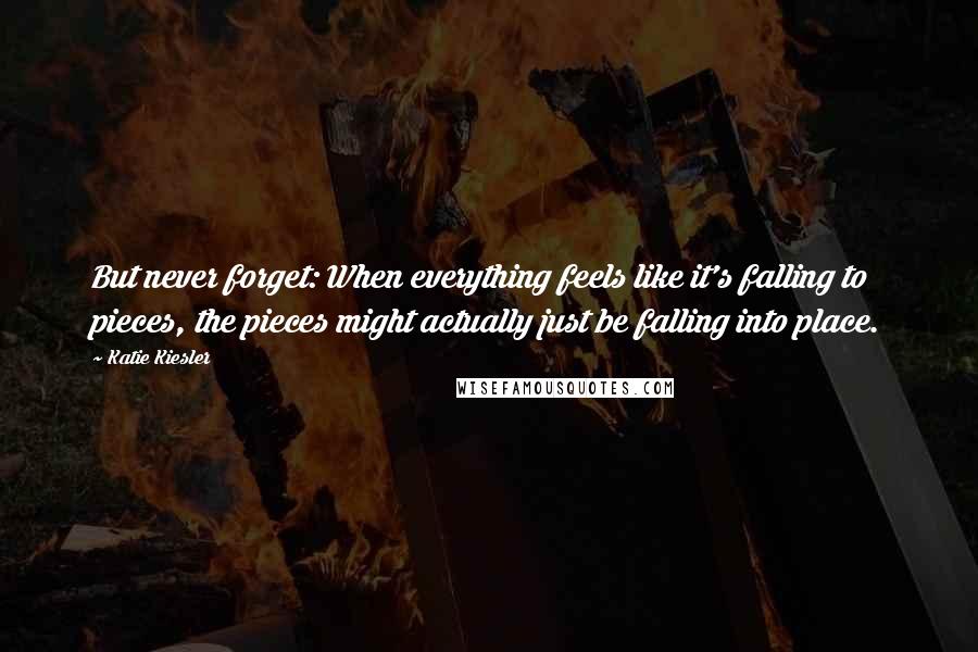 Katie Kiesler Quotes: But never forget: When everything feels like it's falling to pieces, the pieces might actually just be falling into place.