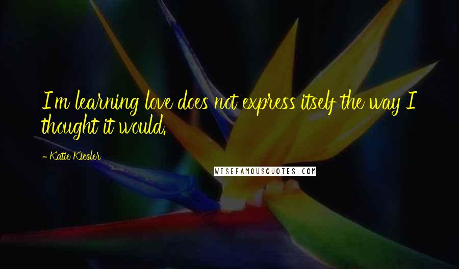 Katie Kiesler Quotes: I'm learning love does not express itself the way I thought it would.