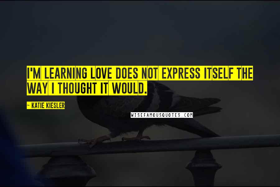 Katie Kiesler Quotes: I'm learning love does not express itself the way I thought it would.