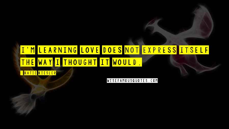 Katie Kiesler Quotes: I'm learning love does not express itself the way I thought it would.