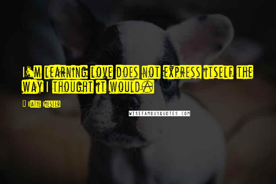 Katie Kiesler Quotes: I'm learning love does not express itself the way I thought it would.