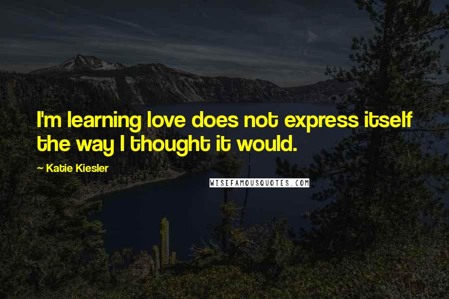 Katie Kiesler Quotes: I'm learning love does not express itself the way I thought it would.