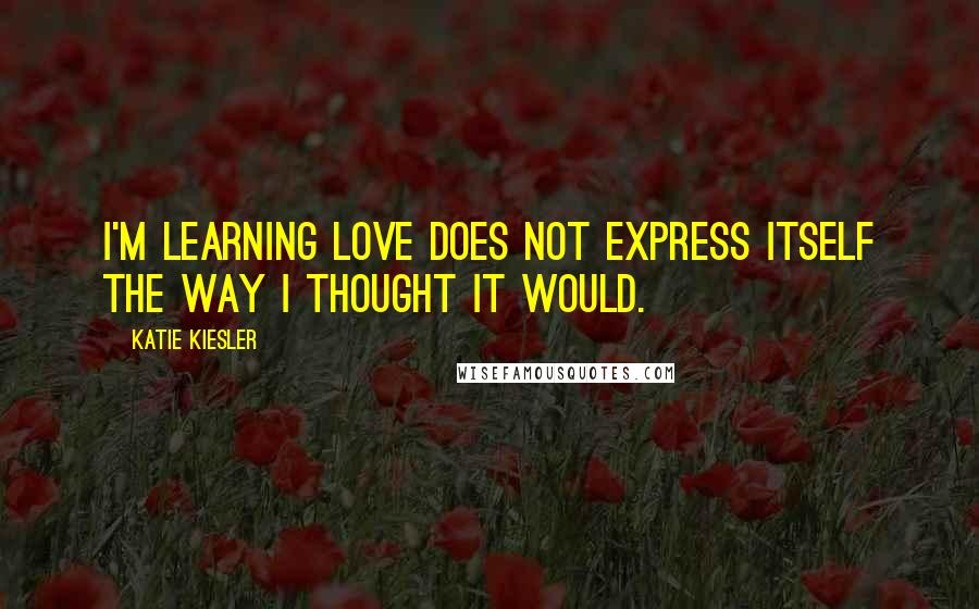Katie Kiesler Quotes: I'm learning love does not express itself the way I thought it would.