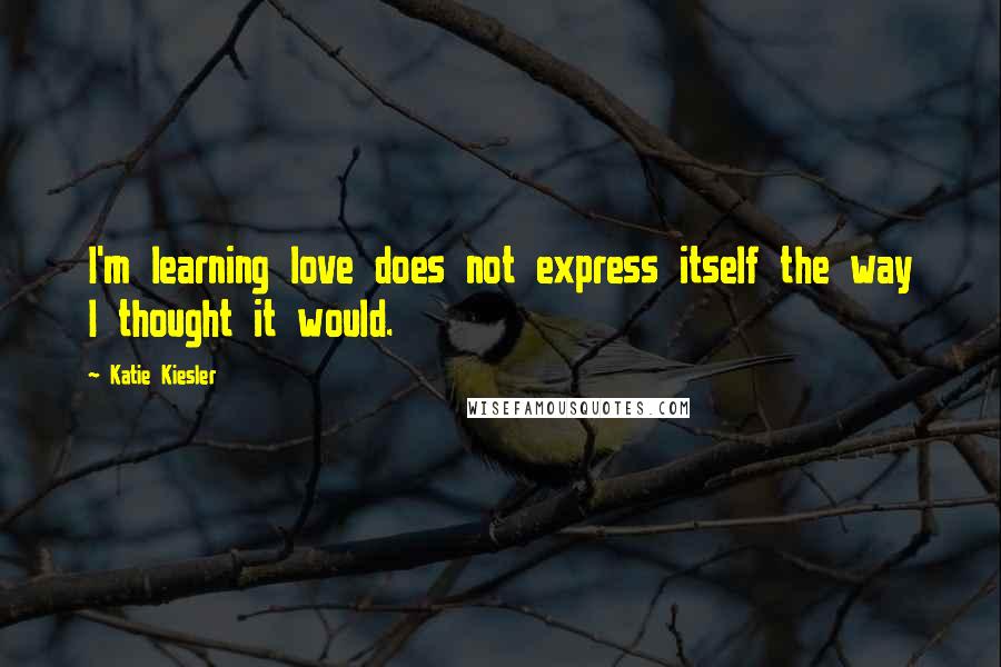 Katie Kiesler Quotes: I'm learning love does not express itself the way I thought it would.