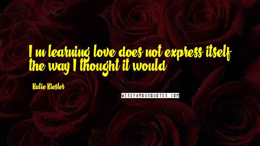 Katie Kiesler Quotes: I'm learning love does not express itself the way I thought it would.