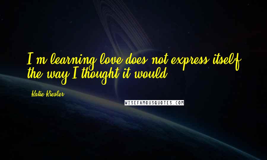 Katie Kiesler Quotes: I'm learning love does not express itself the way I thought it would.