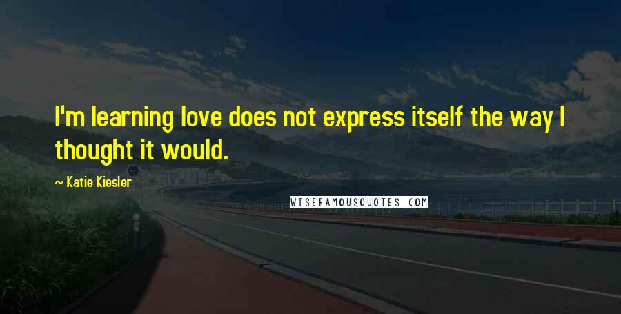 Katie Kiesler Quotes: I'm learning love does not express itself the way I thought it would.