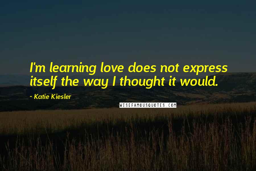 Katie Kiesler Quotes: I'm learning love does not express itself the way I thought it would.