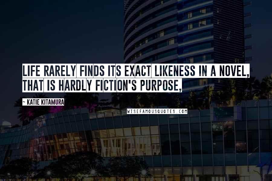 Katie Kitamura Quotes: life rarely finds its exact likeness in a novel, that is hardly fiction's purpose,