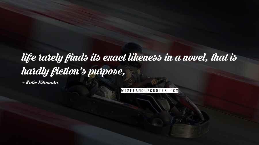 Katie Kitamura Quotes: life rarely finds its exact likeness in a novel, that is hardly fiction's purpose,