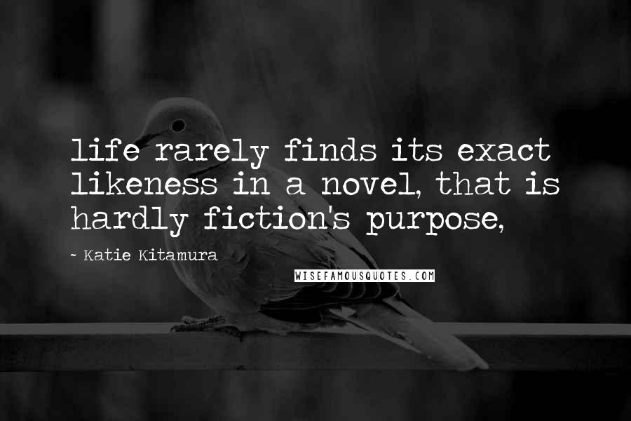 Katie Kitamura Quotes: life rarely finds its exact likeness in a novel, that is hardly fiction's purpose,