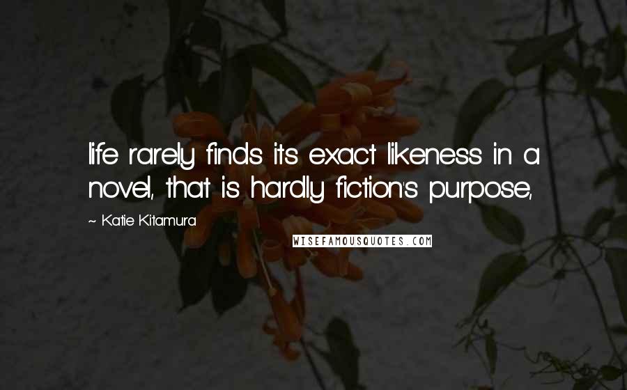 Katie Kitamura Quotes: life rarely finds its exact likeness in a novel, that is hardly fiction's purpose,
