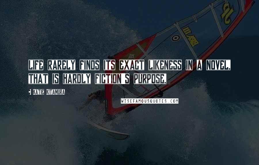 Katie Kitamura Quotes: life rarely finds its exact likeness in a novel, that is hardly fiction's purpose,