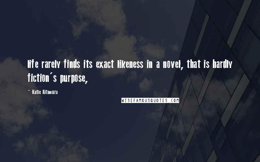 Katie Kitamura Quotes: life rarely finds its exact likeness in a novel, that is hardly fiction's purpose,