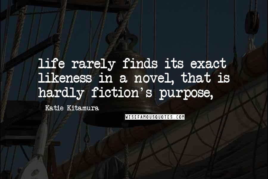 Katie Kitamura Quotes: life rarely finds its exact likeness in a novel, that is hardly fiction's purpose,