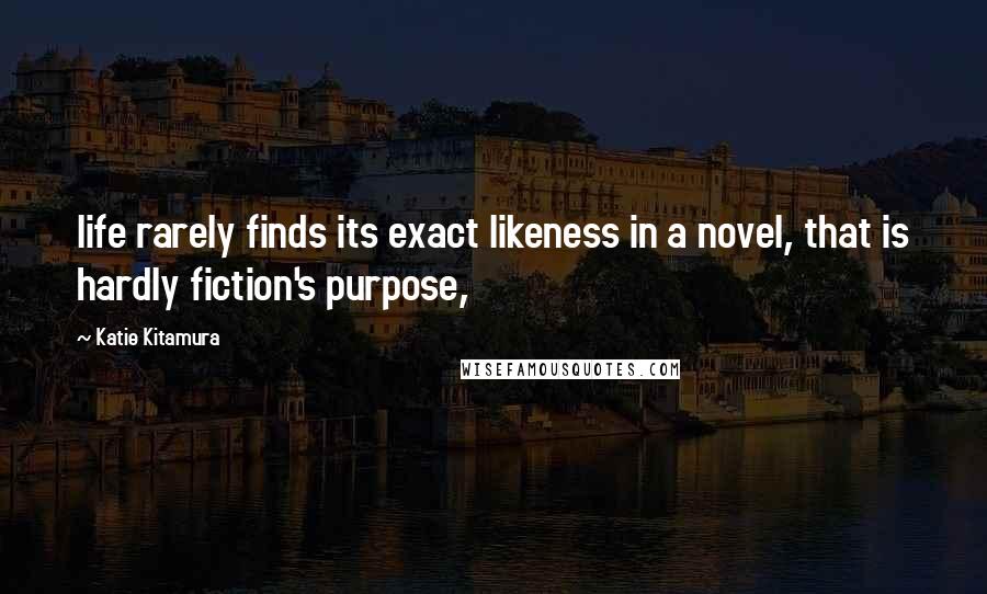 Katie Kitamura Quotes: life rarely finds its exact likeness in a novel, that is hardly fiction's purpose,