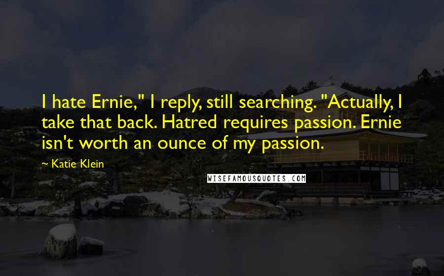 Katie Klein Quotes: I hate Ernie," I reply, still searching. "Actually, I take that back. Hatred requires passion. Ernie isn't worth an ounce of my passion.