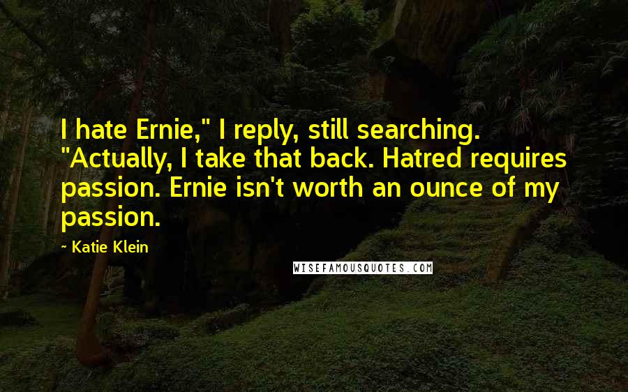 Katie Klein Quotes: I hate Ernie," I reply, still searching. "Actually, I take that back. Hatred requires passion. Ernie isn't worth an ounce of my passion.