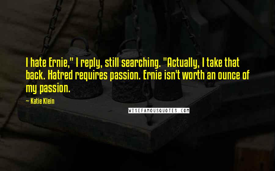 Katie Klein Quotes: I hate Ernie," I reply, still searching. "Actually, I take that back. Hatred requires passion. Ernie isn't worth an ounce of my passion.