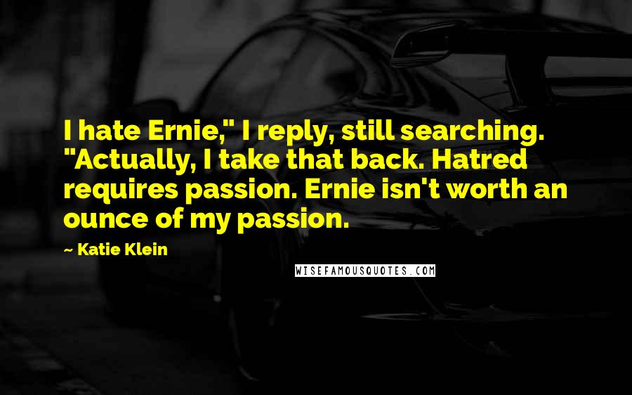 Katie Klein Quotes: I hate Ernie," I reply, still searching. "Actually, I take that back. Hatred requires passion. Ernie isn't worth an ounce of my passion.