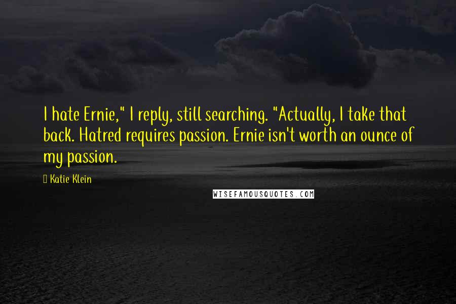 Katie Klein Quotes: I hate Ernie," I reply, still searching. "Actually, I take that back. Hatred requires passion. Ernie isn't worth an ounce of my passion.