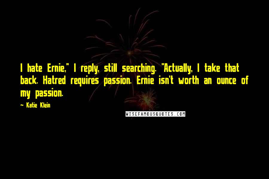 Katie Klein Quotes: I hate Ernie," I reply, still searching. "Actually, I take that back. Hatred requires passion. Ernie isn't worth an ounce of my passion.