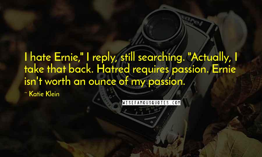 Katie Klein Quotes: I hate Ernie," I reply, still searching. "Actually, I take that back. Hatred requires passion. Ernie isn't worth an ounce of my passion.