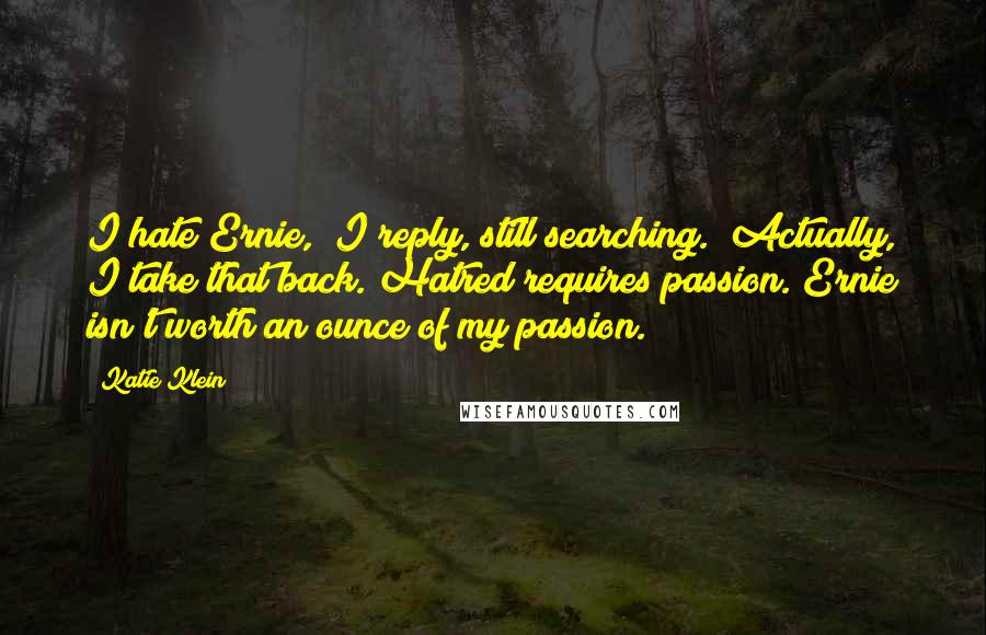 Katie Klein Quotes: I hate Ernie," I reply, still searching. "Actually, I take that back. Hatred requires passion. Ernie isn't worth an ounce of my passion.