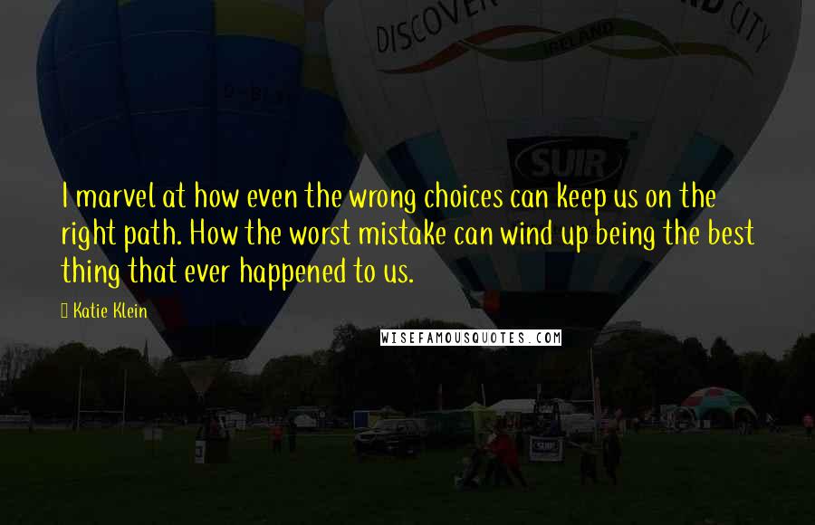 Katie Klein Quotes: I marvel at how even the wrong choices can keep us on the right path. How the worst mistake can wind up being the best thing that ever happened to us.