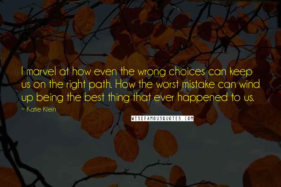 Katie Klein Quotes: I marvel at how even the wrong choices can keep us on the right path. How the worst mistake can wind up being the best thing that ever happened to us.