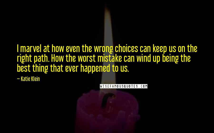 Katie Klein Quotes: I marvel at how even the wrong choices can keep us on the right path. How the worst mistake can wind up being the best thing that ever happened to us.