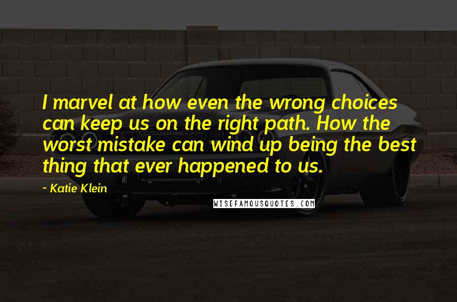 Katie Klein Quotes: I marvel at how even the wrong choices can keep us on the right path. How the worst mistake can wind up being the best thing that ever happened to us.