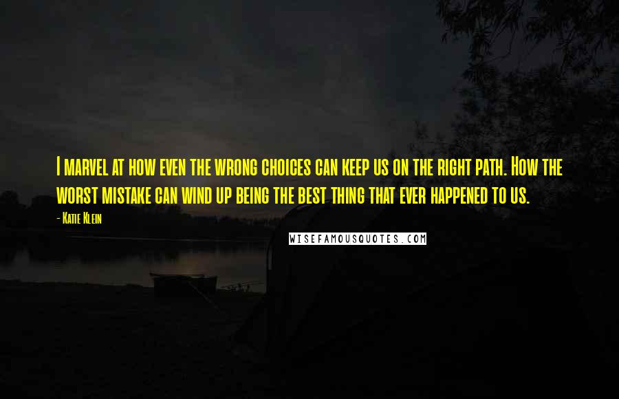 Katie Klein Quotes: I marvel at how even the wrong choices can keep us on the right path. How the worst mistake can wind up being the best thing that ever happened to us.