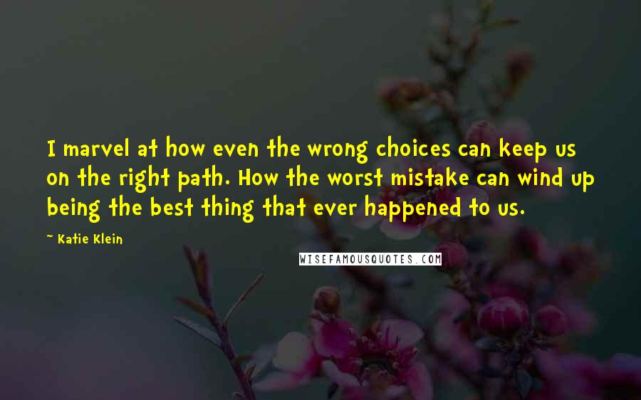 Katie Klein Quotes: I marvel at how even the wrong choices can keep us on the right path. How the worst mistake can wind up being the best thing that ever happened to us.