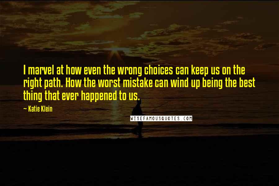 Katie Klein Quotes: I marvel at how even the wrong choices can keep us on the right path. How the worst mistake can wind up being the best thing that ever happened to us.