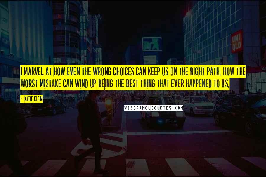 Katie Klein Quotes: I marvel at how even the wrong choices can keep us on the right path. How the worst mistake can wind up being the best thing that ever happened to us.