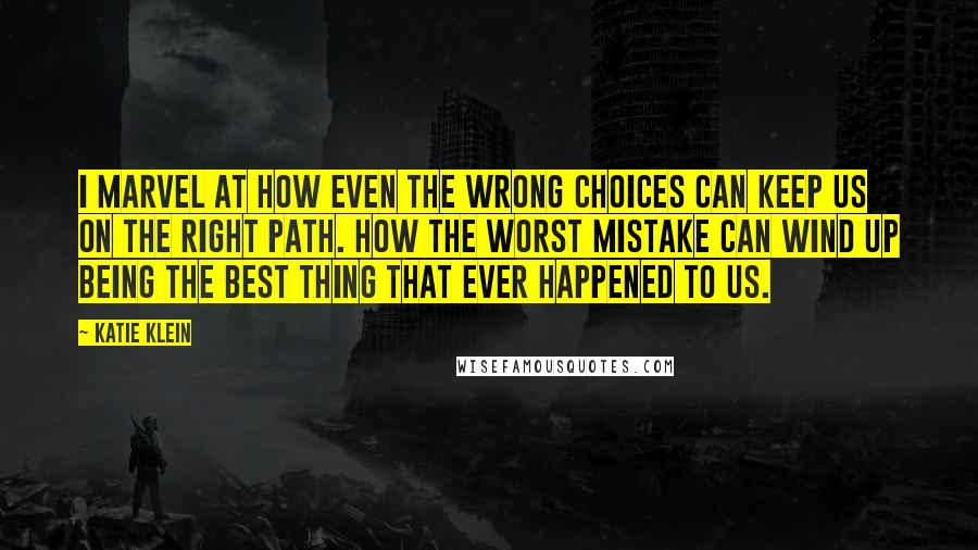 Katie Klein Quotes: I marvel at how even the wrong choices can keep us on the right path. How the worst mistake can wind up being the best thing that ever happened to us.