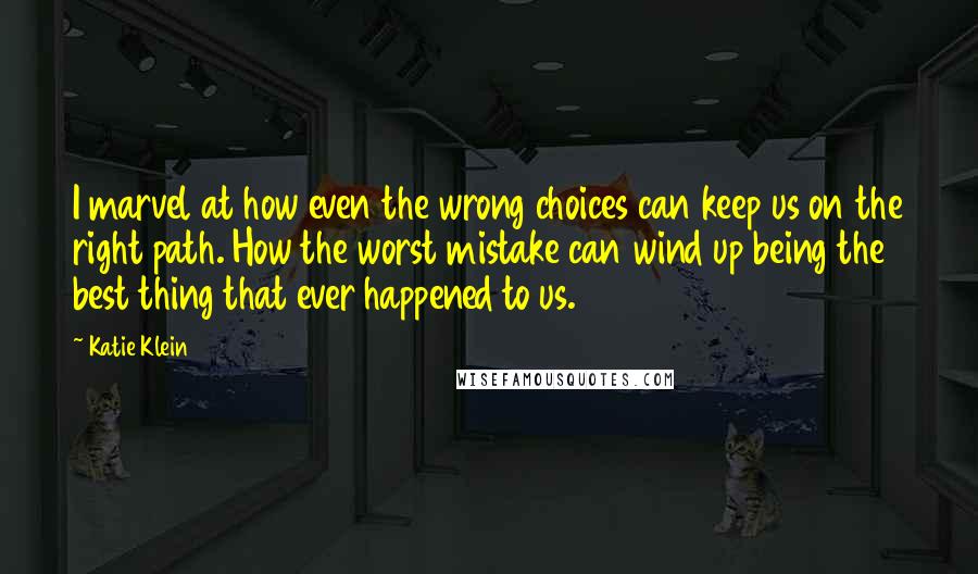 Katie Klein Quotes: I marvel at how even the wrong choices can keep us on the right path. How the worst mistake can wind up being the best thing that ever happened to us.