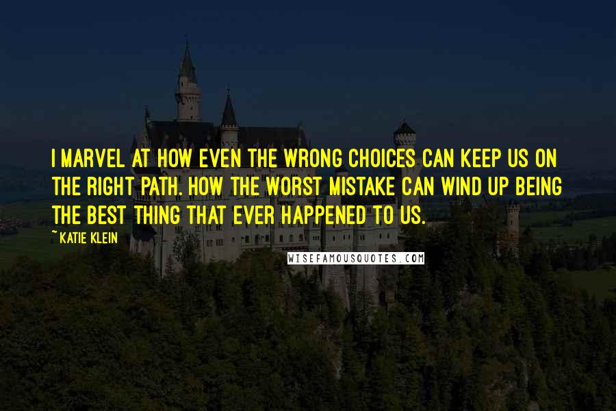 Katie Klein Quotes: I marvel at how even the wrong choices can keep us on the right path. How the worst mistake can wind up being the best thing that ever happened to us.