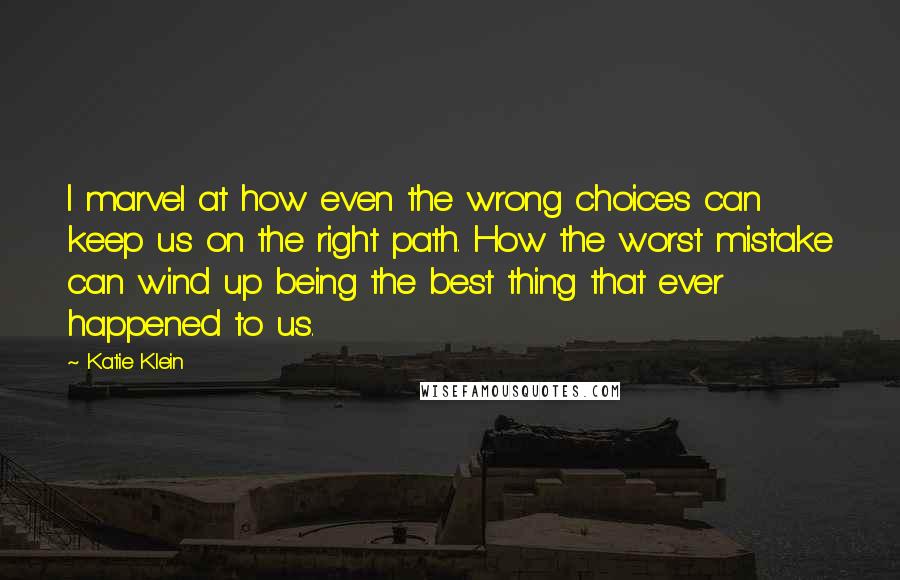Katie Klein Quotes: I marvel at how even the wrong choices can keep us on the right path. How the worst mistake can wind up being the best thing that ever happened to us.