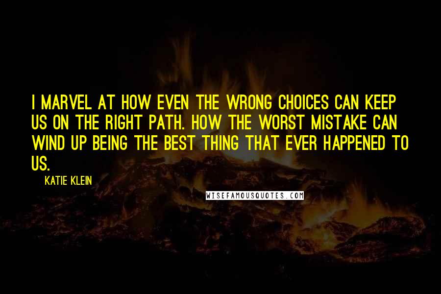 Katie Klein Quotes: I marvel at how even the wrong choices can keep us on the right path. How the worst mistake can wind up being the best thing that ever happened to us.