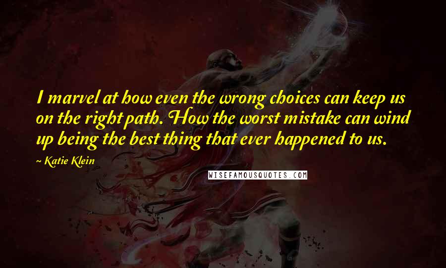 Katie Klein Quotes: I marvel at how even the wrong choices can keep us on the right path. How the worst mistake can wind up being the best thing that ever happened to us.