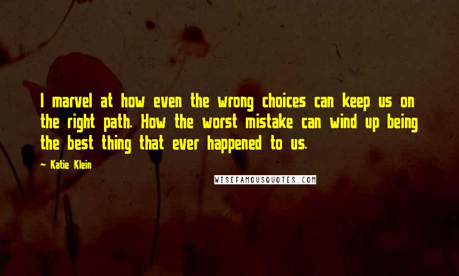 Katie Klein Quotes: I marvel at how even the wrong choices can keep us on the right path. How the worst mistake can wind up being the best thing that ever happened to us.