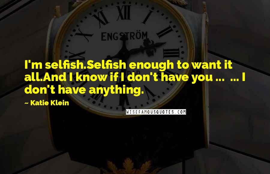 Katie Klein Quotes: I'm selfish.Selfish enough to want it all.And I know if I don't have you ...  ... I don't have anything.