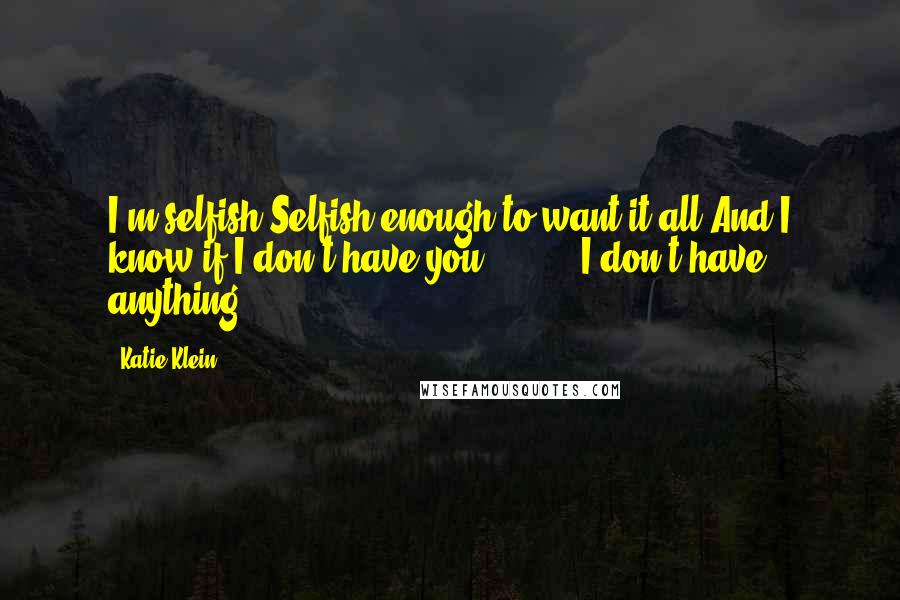 Katie Klein Quotes: I'm selfish.Selfish enough to want it all.And I know if I don't have you ...  ... I don't have anything.