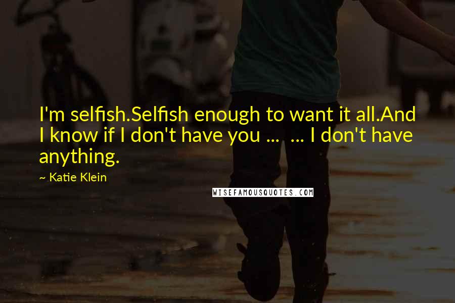 Katie Klein Quotes: I'm selfish.Selfish enough to want it all.And I know if I don't have you ...  ... I don't have anything.